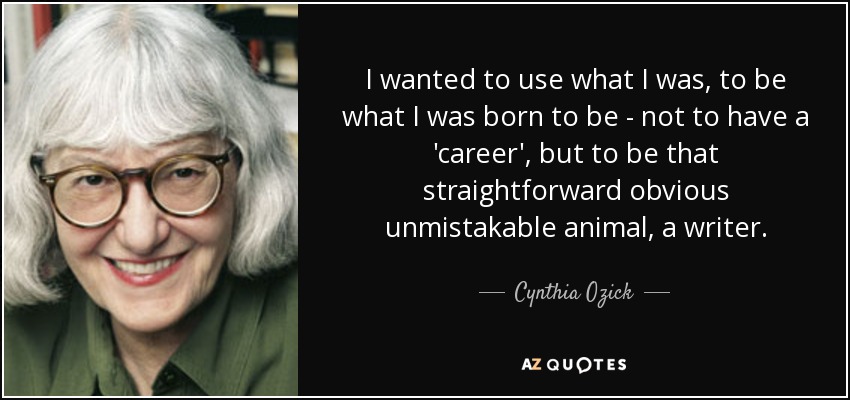 I wanted to use what I was, to be what I was born to be - not to have a 'career', but to be that straightforward obvious unmistakable animal, a writer. - Cynthia Ozick