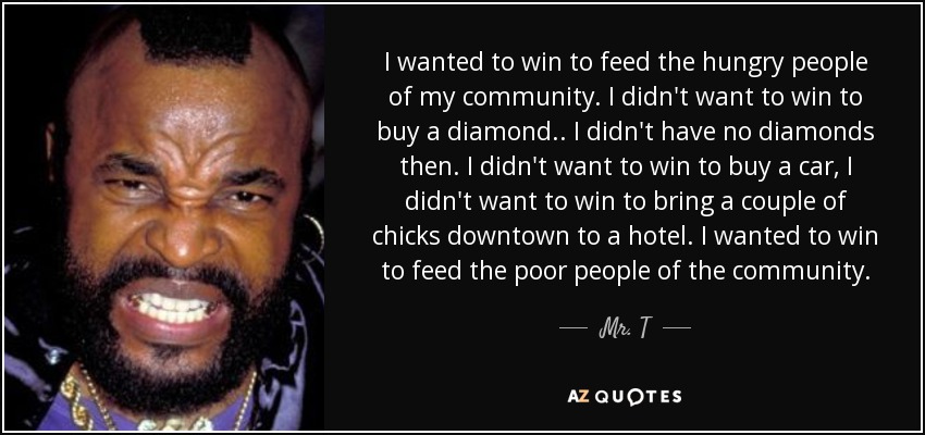 I wanted to win to feed the hungry people of my community. I didn't want to win to buy a diamond.. I didn't have no diamonds then. I didn't want to win to buy a car, I didn't want to win to bring a couple of chicks downtown to a hotel. I wanted to win to feed the poor people of the community. - Mr. T