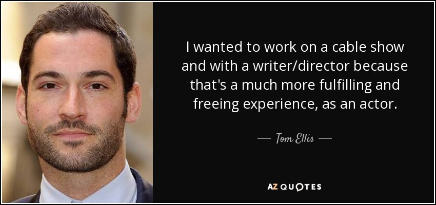 I wanted to work on a cable show and with a writer/director because that's a much more fulfilling and freeing experience, as an actor. - Tom Ellis