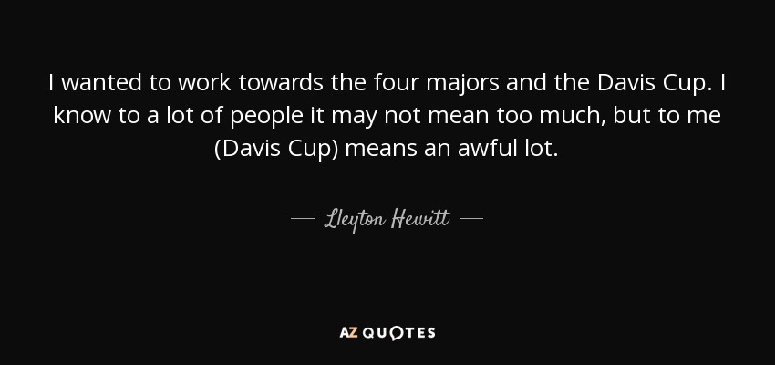 I wanted to work towards the four majors and the Davis Cup. I know to a lot of people it may not mean too much, but to me (Davis Cup) means an awful lot. - Lleyton Hewitt