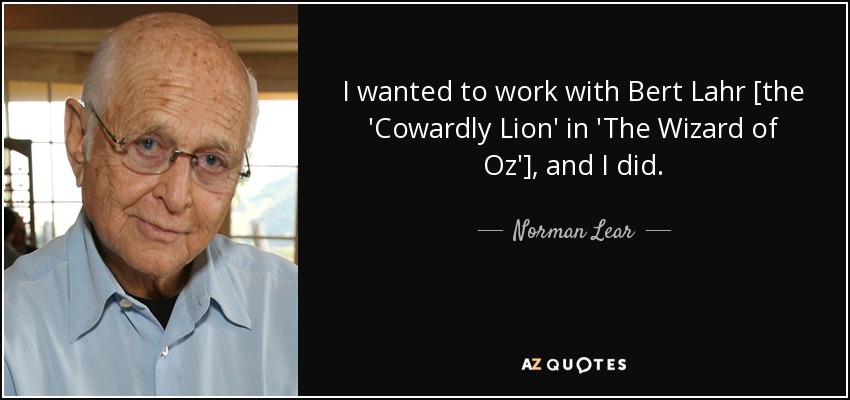 I wanted to work with Bert Lahr [the 'Cowardly Lion' in 'The Wizard of Oz'], and I did. - Norman Lear