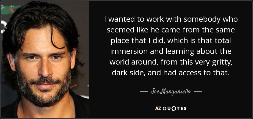 I wanted to work with somebody who seemed like he came from the same place that I did, which is that total immersion and learning about the world around, from this very gritty, dark side, and had access to that. - Joe Manganiello