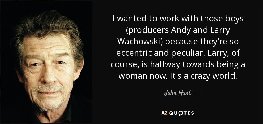 I wanted to work with those boys (producers Andy and Larry Wachowski) because they're so eccentric and peculiar. Larry, of course, is halfway towards being a woman now. It's a crazy world. - John Hurt
