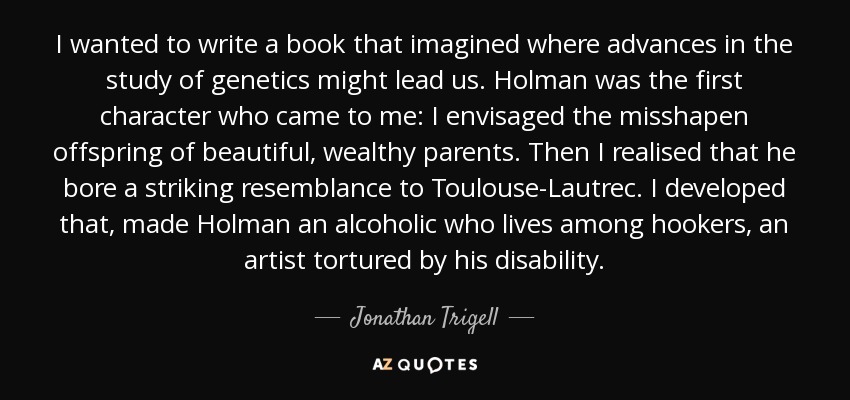 I wanted to write a book that imagined where advances in the study of genetics might lead us. Holman was the first character who came to me: I envisaged the misshapen offspring of beautiful, wealthy parents. Then I realised that he bore a striking resemblance to Toulouse-Lautrec. I developed that, made Holman an alcoholic who lives among hookers, an artist tortured by his disability. - Jonathan Trigell