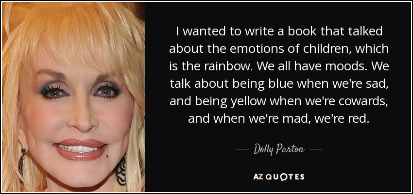 I wanted to write a book that talked about the emotions of children, which is the rainbow. We all have moods. We talk about being blue when we're sad, and being yellow when we're cowards, and when we're mad, we're red. - Dolly Parton