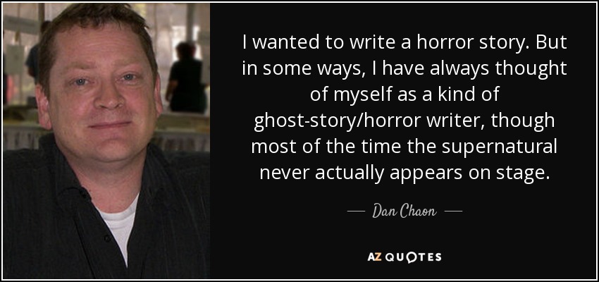 I wanted to write a horror story. But in some ways, I have always thought of myself as a kind of ghost-story/horror writer, though most of the time the supernatural never actually appears on stage. - Dan Chaon