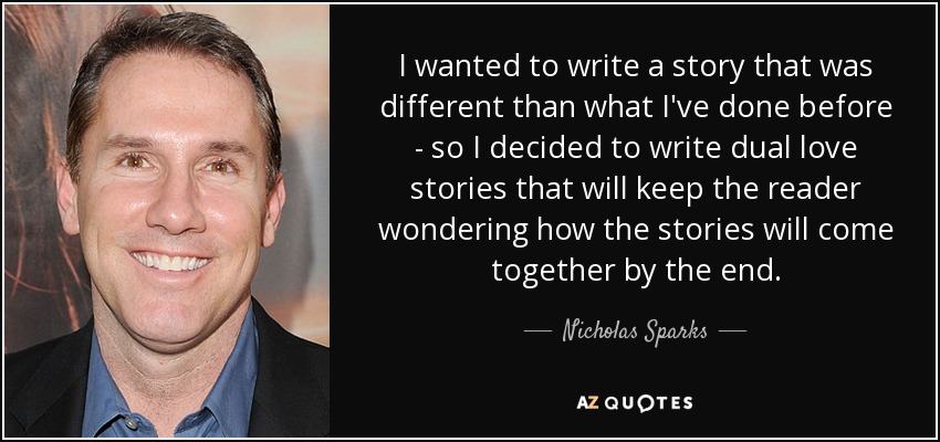 I wanted to write a story that was different than what I've done before - so I decided to write dual love stories that will keep the reader wondering how the stories will come together by the end. - Nicholas Sparks
