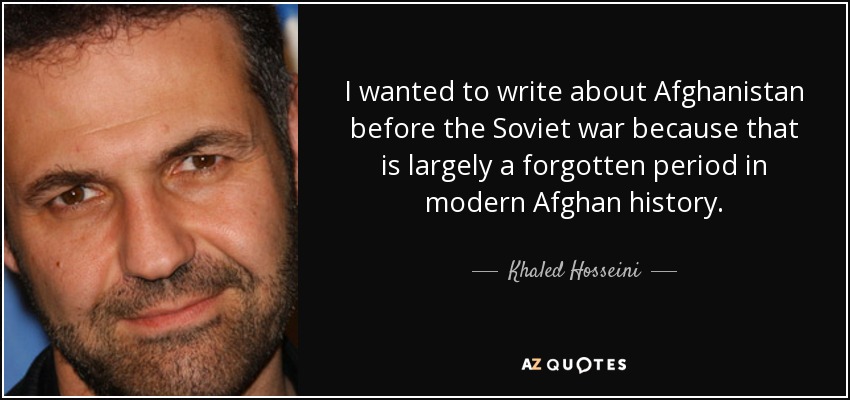 I wanted to write about Afghanistan before the Soviet war because that is largely a forgotten period in modern Afghan history. - Khaled Hosseini