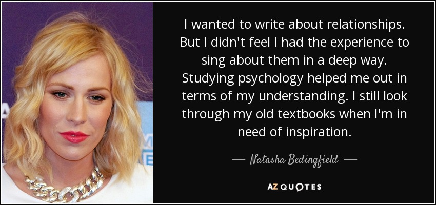 I wanted to write about relationships. But I didn't feel I had the experience to sing about them in a deep way. Studying psychology helped me out in terms of my understanding. I still look through my old textbooks when I'm in need of inspiration. - Natasha Bedingfield