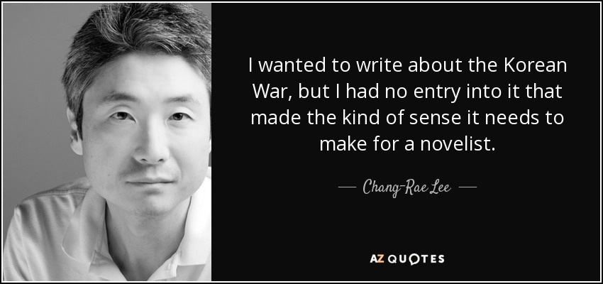I wanted to write about the Korean War, but I had no entry into it that made the kind of sense it needs to make for a novelist. - Chang-Rae Lee