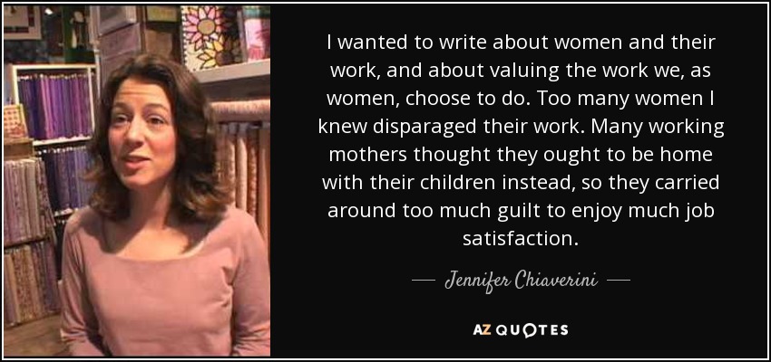 I wanted to write about women and their work, and about valuing the work we, as women, choose to do. Too many women I knew disparaged their work. Many working mothers thought they ought to be home with their children instead, so they carried around too much guilt to enjoy much job satisfaction. - Jennifer Chiaverini
