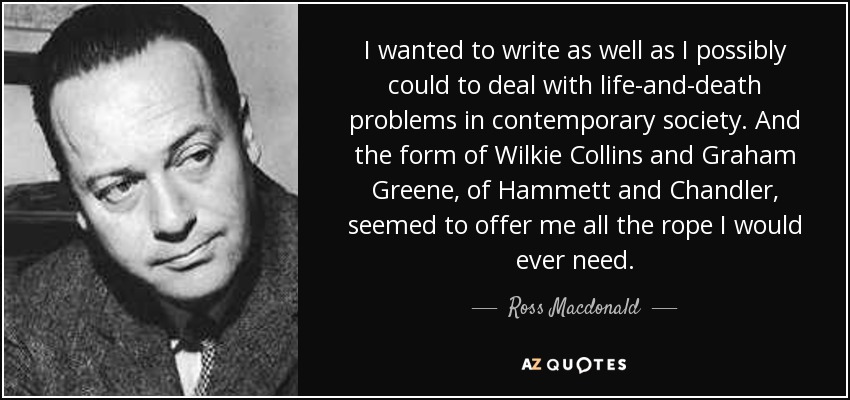 I wanted to write as well as I possibly could to deal with life-and-death problems in contemporary society. And the form of Wilkie Collins and Graham Greene, of Hammett and Chandler, seemed to offer me all the rope I would ever need. - Ross Macdonald