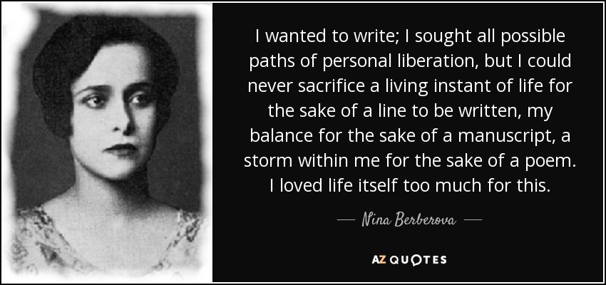 I wanted to write; I sought all possible paths of personal liberation, but I could never sacrifice a living instant of life for the sake of a line to be written, my balance for the sake of a manuscript, a storm within me for the sake of a poem. I loved life itself too much for this. - Nina Berberova