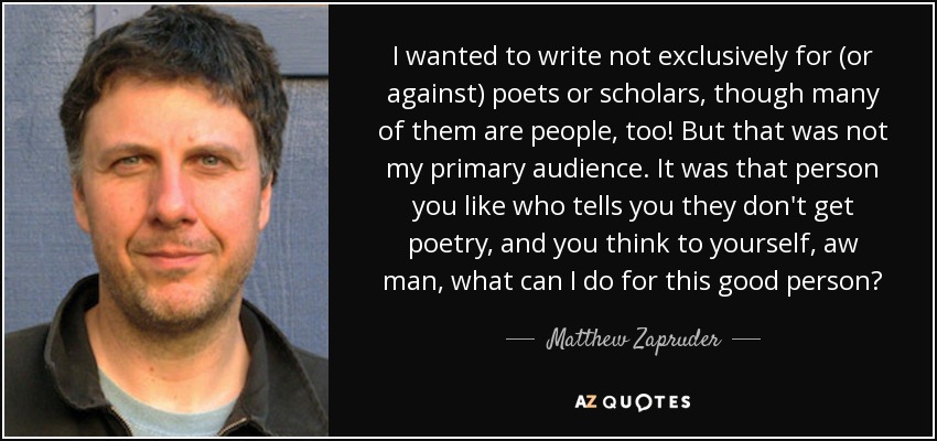 I wanted to write not exclusively for (or against) poets or scholars, though many of them are people, too! But that was not my primary audience. It was that person you like who tells you they don't get poetry, and you think to yourself, aw man, what can I do for this good person? - Matthew Zapruder