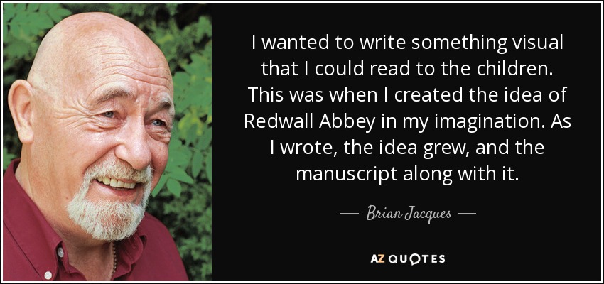 I wanted to write something visual that I could read to the children. This was when I created the idea of Redwall Abbey in my imagination. As I wrote, the idea grew, and the manuscript along with it. - Brian Jacques