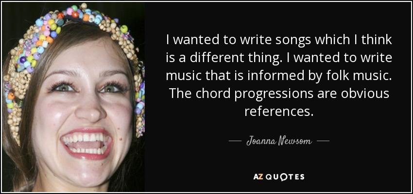 I wanted to write songs which I think is a different thing. I wanted to write music that is informed by folk music. The chord progressions are obvious references. - Joanna Newsom