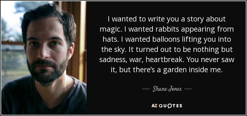 I wanted to write you a story about magic. I wanted rabbits appearing from hats. I wanted balloons lifting you into the sky. It turned out to be nothing but sadness, war, heartbreak. You never saw it, but there’s a garden inside me. - Shane Jones
