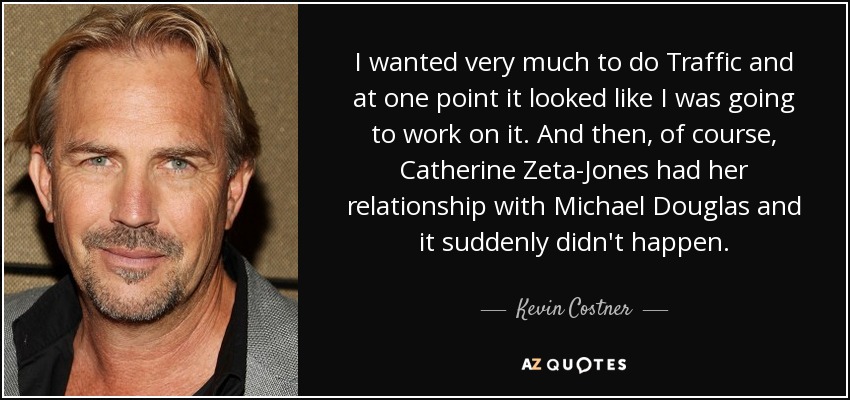 I wanted very much to do Traffic and at one point it looked like I was going to work on it. And then, of course, Catherine Zeta-Jones had her relationship with Michael Douglas and it suddenly didn't happen. - Kevin Costner