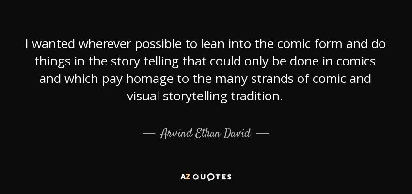 I wanted wherever possible to lean into the comic form and do things in the story telling that could only be done in comics and which pay homage to the many strands of comic and visual storytelling tradition. - Arvind Ethan David