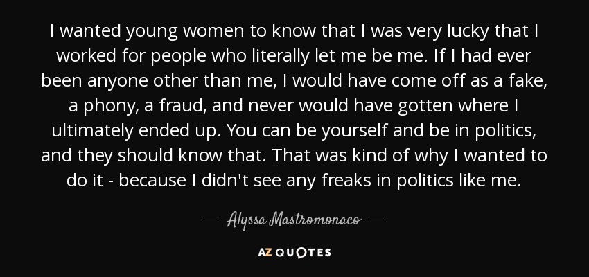 I wanted young women to know that I was very lucky that I worked for people who literally let me be me. If I had ever been anyone other than me, I would have come off as a fake, a phony, a fraud, and never would have gotten where I ultimately ended up. You can be yourself and be in politics, and they should know that. That was kind of why I wanted to do it - because I didn't see any freaks in politics like me. - Alyssa Mastromonaco