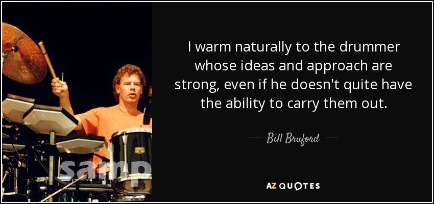 I warm naturally to the drummer whose ideas and approach are strong, even if he doesn't quite have the ability to carry them out. - Bill Bruford