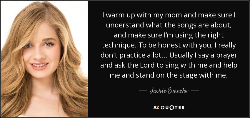 I warm up with my mom and make sure I understand what the songs are about, and make sure I'm using the right technique. To be honest with you, I really don't practice a lot... Usually I say a prayer and ask the Lord to sing with me and help me and stand on the stage with me. - Jackie Evancho