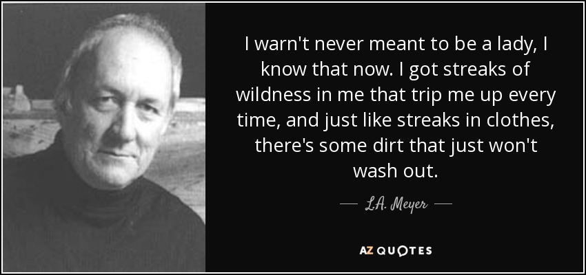 I warn't never meant to be a lady, I know that now. I got streaks of wildness in me that trip me up every time, and just like streaks in clothes, there's some dirt that just won't wash out. - L.A. Meyer