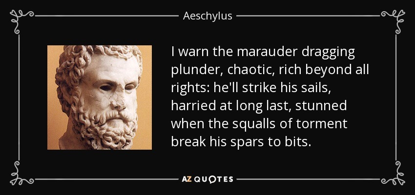 I warn the marauder dragging plunder, chaotic, rich beyond all rights: he'll strike his sails, harried at long last, stunned when the squalls of torment break his spars to bits. - Aeschylus