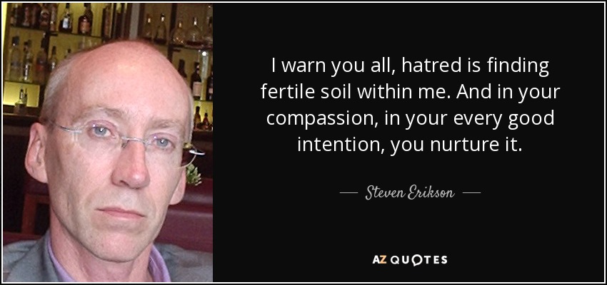I warn you all, hatred is finding fertile soil within me. And in your compassion, in your every good intention, you nurture it. - Steven Erikson