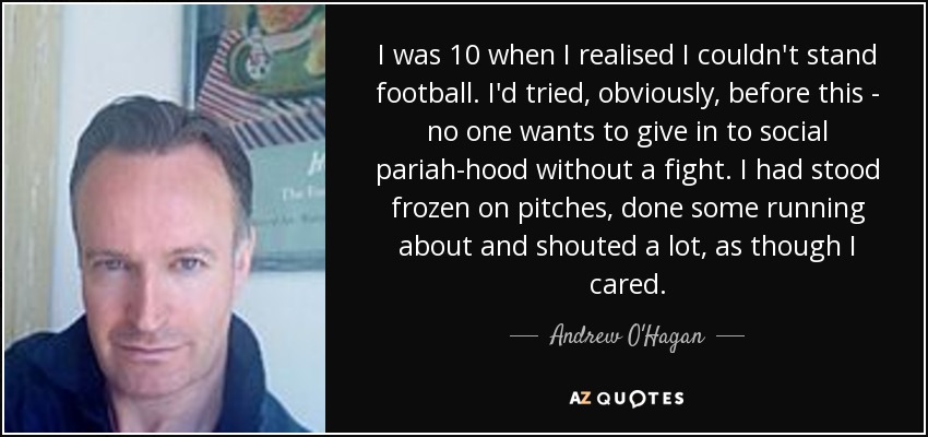 I was 10 when I realised I couldn't stand football. I'd tried, obviously, before this - no one wants to give in to social pariah-hood without a fight. I had stood frozen on pitches, done some running about and shouted a lot, as though I cared. - Andrew O'Hagan