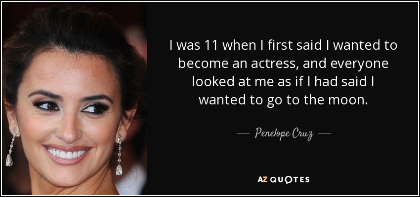 I was 11 when I first said I wanted to become an actress, and everyone looked at me as if I had said I wanted to go to the moon. - Penelope Cruz