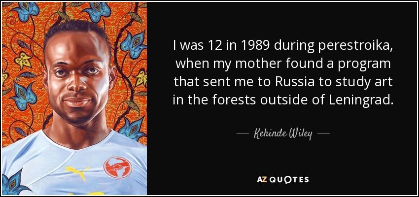 I was 12 in 1989 during perestroika, when my mother found a program that sent me to Russia to study art in the forests outside of Leningrad. - Kehinde Wiley