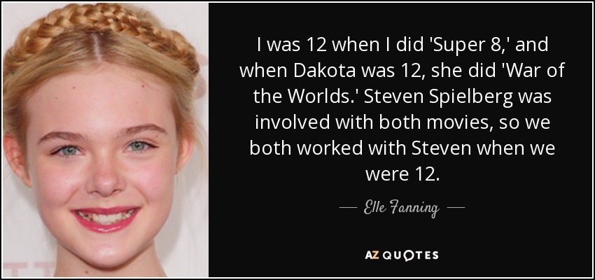I was 12 when I did 'Super 8,' and when Dakota was 12, she did 'War of the Worlds.' Steven Spielberg was involved with both movies, so we both worked with Steven when we were 12. - Elle Fanning