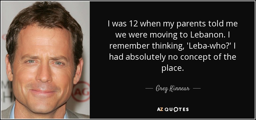 I was 12 when my parents told me we were moving to Lebanon. I remember thinking, 'Leba-who?' I had absolutely no concept of the place. - Greg Kinnear