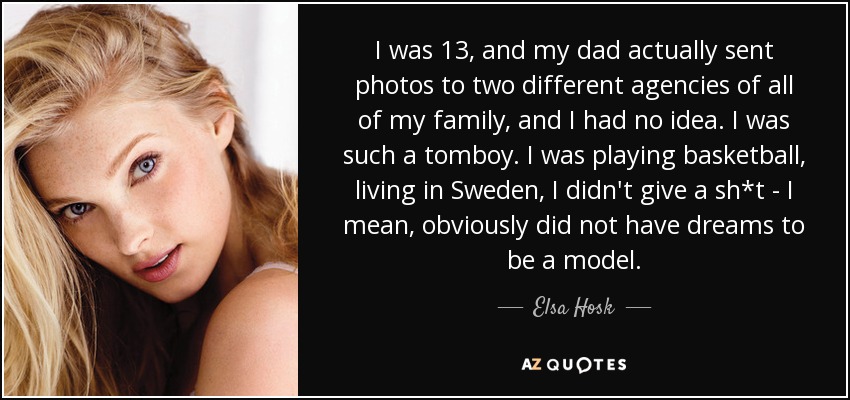 I was 13, and my dad actually sent photos to two different agencies of all of my family, and I had no idea. I was such a tomboy. I was playing basketball, living in Sweden, I didn't give a sh*t - I mean, obviously did not have dreams to be a model. - Elsa Hosk