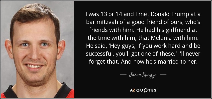 I was 13 or 14 and I met Donald Trump at a bar mitzvah of a good friend of ours, who's friends with him. He had his girlfriend at the time with him, that Melania with him. He said, 'Hey guys, if you work hard and be successful, you'll get one of these.' I'll never forget that. And now he's married to her. - Jason Spezza