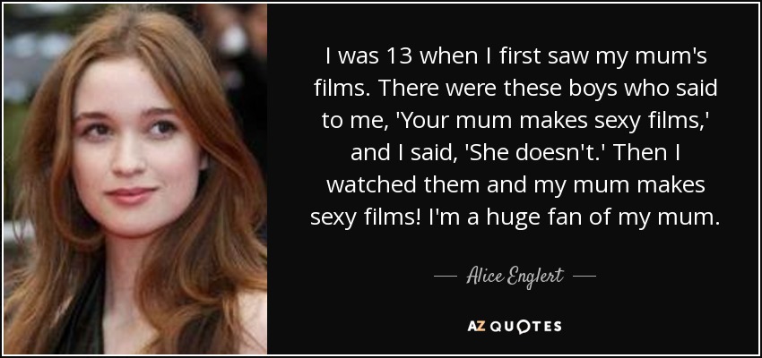 I was 13 when I first saw my mum's films. There were these boys who said to me, 'Your mum makes sexy films,' and I said, 'She doesn't.' Then I watched them and my mum makes sexy films! I'm a huge fan of my mum. - Alice Englert