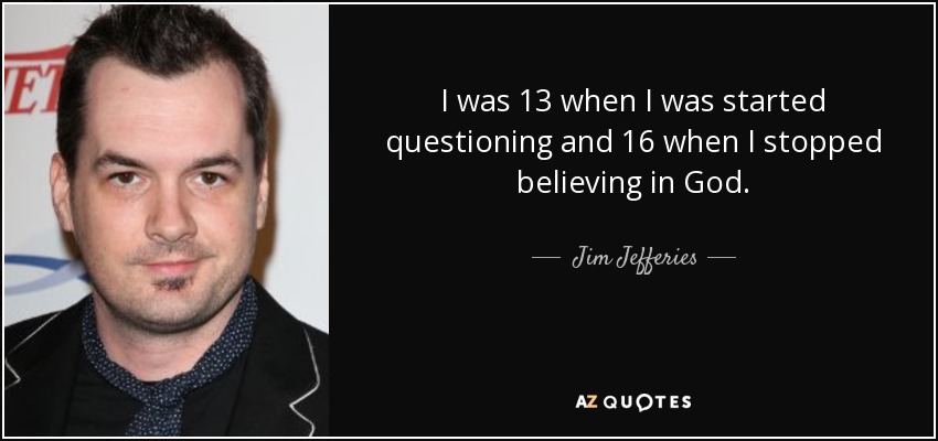 I was 13 when I was started questioning and 16 when I stopped believing in God. - Jim Jefferies