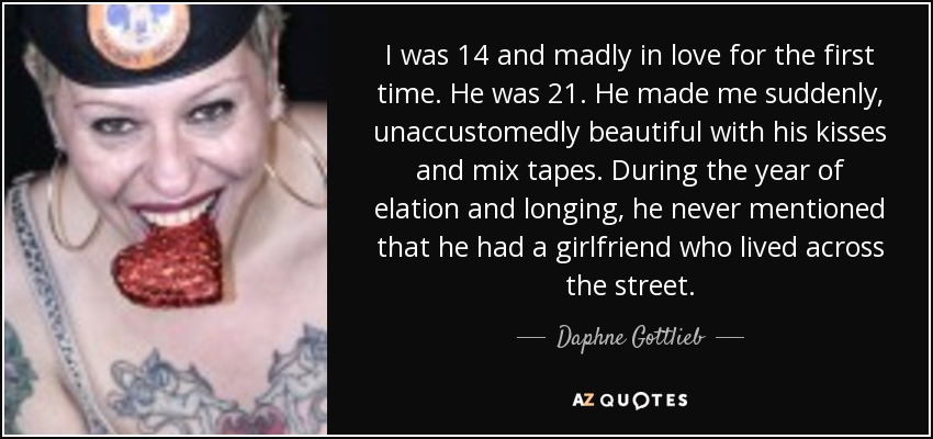 I was 14 and madly in love for the first time. He was 21. He made me suddenly, unaccustomedly beautiful with his kisses and mix tapes. During the year of elation and longing, he never mentioned that he had a girlfriend who lived across the street. - Daphne Gottlieb