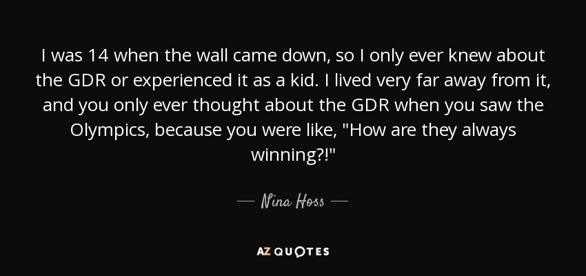 I was 14 when the wall came down, so I only ever knew about the GDR or experienced it as a kid. I lived very far away from it, and you only ever thought about the GDR when you saw the Olympics, because you were like, 