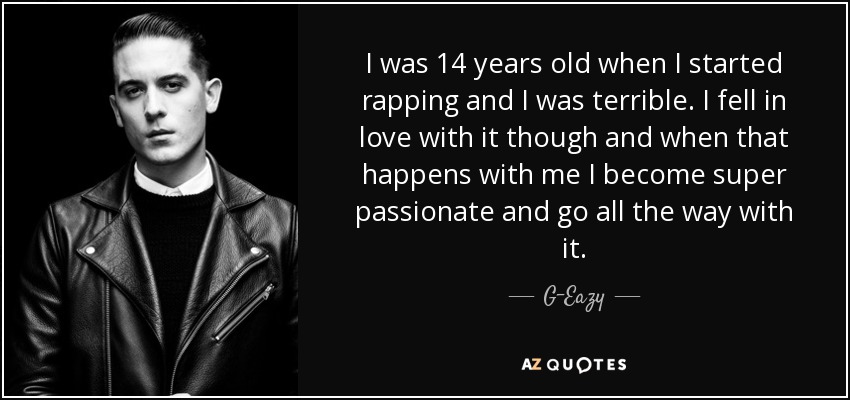 I was 14 years old when I started rapping and I was terrible. I fell in love with it though and when that happens with me I become super passionate and go all the way with it. - G-Eazy