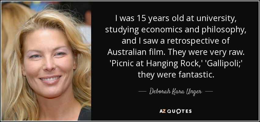 I was 15 years old at university, studying economics and philosophy, and I saw a retrospective of Australian film. They were very raw. 'Picnic at Hanging Rock,' 'Gallipoli;' they were fantastic. - Deborah Kara Unger