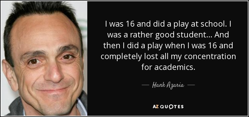 I was 16 and did a play at school. I was a rather good student... And then I did a play when I was 16 and completely lost all my concentration for academics. - Hank Azaria