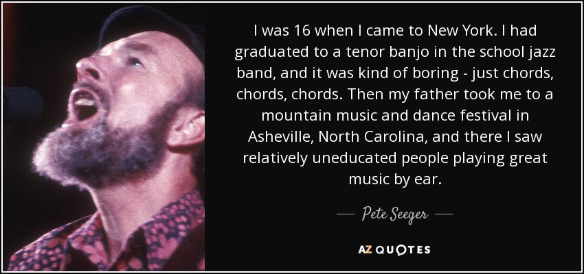 I was 16 when I came to New York. I had graduated to a tenor banjo in the school jazz band, and it was kind of boring - just chords, chords, chords. Then my father took me to a mountain music and dance festival in Asheville, North Carolina, and there I saw relatively uneducated people playing great music by ear. - Pete Seeger