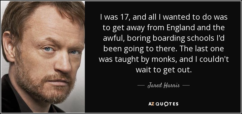 I was 17, and all I wanted to do was to get away from England and the awful, boring boarding schools I'd been going to there. The last one was taught by monks, and I couldn't wait to get out. - Jared Harris