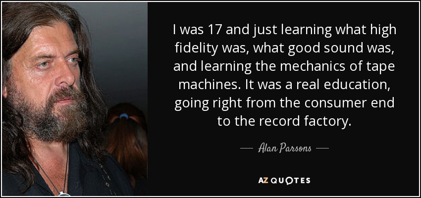 I was 17 and just learning what high fidelity was, what good sound was, and learning the mechanics of tape machines. It was a real education, going right from the consumer end to the record factory. - Alan Parsons