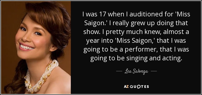 I was 17 when I auditioned for 'Miss Saigon.' I really grew up doing that show. I pretty much knew, almost a year into 'Miss Saigon,' that I was going to be a performer, that I was going to be singing and acting. - Lea Salonga