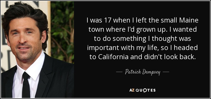 I was 17 when I left the small Maine town where I'd grown up. I wanted to do something I thought was important with my life, so I headed to California and didn't look back. - Patrick Dempsey