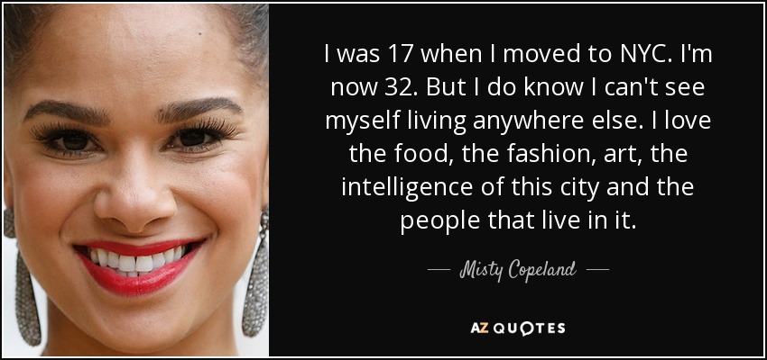 I was 17 when I moved to NYC . I'm now 32. But I do know I can't see myself living anywhere else. I love the food, the fashion, art, the intelligence of this city and the people that live in it. - Misty Copeland
