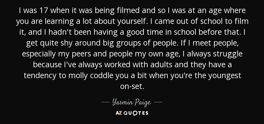 I was 17 when it was being filmed and so I was at an age where you are learning a lot about yourself. I came out of school to film it, and I hadn't been having a good time in school before that. I get quite shy around big groups of people. If I meet people, especially my peers and people my own age, I always struggle because I've always worked with adults and they have a tendency to molly coddle you a bit when you're the youngest on-set. - Yasmin Paige